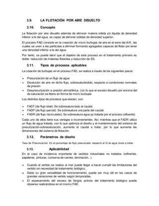 3.9. LA FLOTACIÓN POR AIRE DISUELTO
3.10. Concepto
La flotación por aire disuelto además de eliminar materia sólida y/o líquida de densidad
inferior a la del agua, es capaz de eliminar sólidas de densidad superior.
El proceso FAD consiste en la creación de micro burbujas de aire en el seno del A.R., las
cuales se unen a las partículas a eliminar formando agregados capaces de flotar por tener
una densidad inferior a la del agua.
Por tanto, se puede decir que el objetivo de este proceso en el tratamiento primario es
doble: reducción de materias flotantes y reducción de SS.
3.11. Tipos de procesos aplicables
La creación de burbujas en el proceso FAD, se realiza a través de los siguientes pasos:
 Presurización de un flujo de agua
 Disolución de aire en dicho flujo, sobresaturándolo, respecto a condiciones normales
de presión
 Despresurización a presión atmosférica, con lo que el exceso disuelto por encima del
de saturación se libera en forma de micro burbujas
Los distintos tipos de procesos que existen, son:
 FADT (de flujo total): Se sobresatura todo el caudal.
 FADP (de flujo parcial): Se sobresatura una parte del caudal.
 FADR (de flujo recirculado): Se sobresatura agua ya tratada por el proceso (efluente)
Cada uno de ellos tiene sus ventajas e inconvenientes. Así, mientras que el FADR utiliza
un flujo de agua tratada, con lo que optimiza el diseño y el mantenimiento del sistema de
presurización-sobresaturación, aumenta el caudal a tratar, por lo que aumenta las
dimensiones del sistema de flotación.
3.12. Parámetros de diseño
Tasa de Presurización: Es el porcentaje de flujo presurizado respecto al Q de agua bruta a tratar.
3.13. Aplicabilidad
En el caso de incidencia importante de vertidos industriales no tratados (refinerías,
papeleras, pinturas, conserva de carnes, laminación...)
 Cuando el vertido se realiza al mar puede llegar a hacer cumplir las limitaciones del
vertido sin necesidad de tratamiento biológico.
 Dada su gran versatilidad de funcionamiento, puede ser muy útil en los casos de
grandes variaciones de vertido según temporadas.
 El espesamiento del exceso de fangos activos del tratamiento biológico puede
obviarse realizándose en el mismo FAD.
 