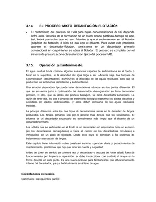 3.14. EL PROCESO MIXTO DECANTACIÓN-FLOTACIÓN
 El rendimiento del proceso de FAD para bajas concentraciones de SS depende
entre otros factores de la formación de un buen enlace partícula-burbuja de aire.
Así, habrá partículas que no son flotantes y que ó sedimentarán en el flotador
(depósito de flotación) ó bien se irán con el efluente. Para evitar este problema
aparece el decantador-flotador, consistente en un decantador primario
convencional en cuyo interior se ubica el flotador. El proceso se completa con el
sistema de presurización-sobresaturación típico del proceso FAD.
3.15. Operación y mantenimiento.
El agua residual bruta contiene algunas sustancias capaces de sedimentarse en el fondo o
flotar en la superficie, si la velocidad del agua llega a ser suficiente baja. Los tanques de
sedimentación (decantadores) disminuyen la velocidad de las aguas residuales para que se
produzcan los fenómenos de flotación y sedimentación.
Una estación depuradora tipo puede tener decantadores situados en dos puntos diferentes. El
que se encuentra justo a continuación del desarenador- desengresador se llama decantador
primario. El otro, que va detrás del proceso biológico, se llama decantador secundario. La
razón de tener dos, es que el proceso de tratamiento biológico trasforma los sólidos disueltos y
coloidales en sólidos sedimentables, y estos deben eliminarse de las aguas residuales
tratadas.
La principal diferencia entre los dos tipos de decantadores reside en la densidad de fangos
producidos. Los fangos primarios son por lo general más densos que los secundarios. El
efluente de un decantador secundario es normalmente más limpio que el efluente de un
decantador primario.
Los sólidos que se sedimentan en el fondo de un decantador son arrastrados hacia un extremo
(en los decantadores rectangulares) o hacia el centro (en los decantadores circulares) e
introducidos en un pozo de recogida. Desde este pozo se bombean a los sistemas de
tratamiento y evacuación de fangos.
Este capítulo tiene información sobre puesta en servicio, operación diaria y procedimientos de
mantenimiento, problemas que hay que tener en cuenta y seguridad.
Antes de poner en servicio por primera vez un decantador o después de haber estado fuera de
funcionamiento por limpieza o reparación, se debe inspeccionar con cuidado el tanque en la
forma descrita en este punto. Es una buena ocasión para familiarizarse con el funcionamiento
interno del decantador, ya que habitualmente está lleno de agua.
Decantadores circulares
Compruebe los siguientes puntos:
 