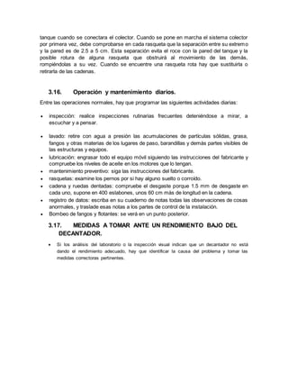 tanque cuando se conectara el colector. Cuando se pone en marcha el sistema colector
por primera vez, debe comprobarse en cada rasqueta que la separación entre su extremo
y la pared es de 2.5 a 5 cm. Esta separación evita el roce con la pared del tanque y la
posible rotura de alguna rasqueta que obstruirá al movimiento de las demás,
rompiéndolas a su vez. Cuando se encuentre una rasqueta rota hay que sustituirla o
retirarla de las cadenas.
3.16. Operación y mantenimiento diarios.
Entre las operaciones normales, hay que programar las siguientes actividades diarias:
 inspección: realice inspecciones rutinarias frecuentes deteniéndose a mirar, a
escuchar y a pensar.
 lavado: retire con agua a presión las acumulaciones de partículas sólidas, grasa,
fangos y otras materias de los lugares de paso, barandillas y demás partes visibles de
las estructuras y equipos.
 lubricación: engrasar todo el equipo móvil siguiendo las instrucciones del fabricante y
compruebe los niveles de aceite en los motores que lo tengan.
 mantenimiento preventivo: siga las instrucciones del fabricante.
 rasquetas: examine los pernos por si hay alguno suelto o corroído.
 cadena y ruedas dentadas: compruebe el desgaste porque 1.5 mm de desgaste en
cada uno, supone en 400 eslabones, unos 60 cm más de longitud en la cadena.
 registro de datos: escriba en su cuaderno de notas todas las observaciones de cosas
anormales, y traslade esas notas a los partes de control de la instalación.
 Bombeo de fangos y flotantes: se verá en un punto posterior.
3.17. MEDIDAS A TOMAR ANTE UN RENDIMIENTO BAJO DEL
DECANTADOR.
 Si los análisis del laboratorio o la inspección visual indican que un decantador no está
dando el rendimiento adecuado, hay que identificar la causa del problema y tomar las
medidas correctoras pertinentes.
 