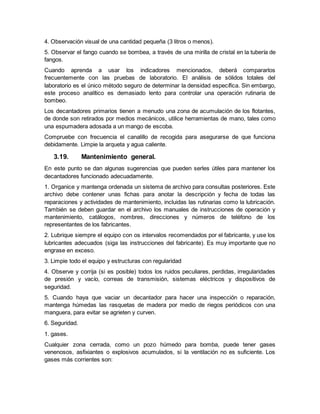 4. Observación visual de una cantidad pequeña (3 litros o menos).
5. Observar el fango cuando se bombea, a través de una mirilla de cristal en la tubería de
fangos.
Cuando aprenda a usar los indicadores mencionados, deberá compararlos
frecuentemente con las pruebas de laboratorio. El análisis de sólidos totales del
laboratorio es el único método seguro de determinar la densidad específica. Sin embargo,
este proceso analítico es demasiado lento para controlar una operación rutinaria de
bombeo.
Los decantadores primarios tienen a menudo una zona de acumulación de los flotantes,
de donde son retirados por medios mecánicos, utilice herramientas de mano, tales como
una espumadera adosada a un mango de escoba.
Compruebe con frecuencia el canalillo de recogida para asegurarse de que funciona
debidamente. Limpie la arqueta y agua caliente.
3.19. Mantenimiento general.
En este punto se dan algunas sugerencias que pueden serles útiles para mantener los
decantadores funcionado adecuadamente.
1. Organice y mantenga ordenada un sistema de archivo para consultas posteriores. Este
archivo debe contener unas fichas para anotar la descripción y fecha de todas las
reparaciones y actividades de mantenimiento, incluidas las rutinarias como la lubricación.
También se deben guardar en el archivo los manuales de instrucciones de operación y
mantenimiento, catálogos, nombres, direcciones y números de teléfono de los
representantes de los fabricantes.
2. Lubrique siempre el equipo con os intervalos recomendados por el fabricante, y use los
lubricantes adecuados (siga las instrucciones del fabricante). Es muy importante que no
engrase en exceso.
3. Limpie todo el equipo y estructuras con regularidad
4. Observe y corrija (si es posible) todos los ruidos peculiares, perdidas, irregularidades
de presión y vacío, correas de transmisión, sistemas eléctricos y dispositivos de
seguridad.
5. Cuando haya que vaciar un decantador para hacer una inspección o reparación,
mantenga húmedas las rasquetas de madera por medio de riegos periódicos con una
manguera, para evitar se agrieten y curven.
6. Seguridad.
1. gases.
Cualquier zona cerrada, como un pozo húmedo para bomba, puede tener gases
venenosos, asfixiantes o explosivos acumulados, si la ventilación no es suficiente. Los
gases más corrientes son:
 