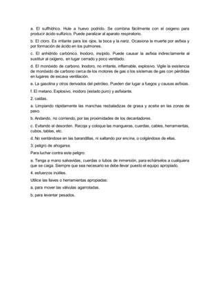 a. El sulfhídrico. Hule a huevo podrido. Se combina fácilmente con el oxigeno para
producir ácido sulfúrico. Puede paralizar al aparato respiratorio.
b. El cloro. Es irritante para los ojos, la boca y la nariz. Ocasiona la muerte por asfixia y
por formación de ácido en los pulmones.
c. El anhídrido carbónico. Inodoro, insípido. Puede causar la asfixia indirectamente al
sustituir al oxígeno, en lugar cerrado y poco ventilado.
d. El monóxido de carbono. Inodoro, no irritante, inflamable, explosivo. Vigile la existencia
de monóxido de carbono cerca de los motores de gas o los sistemas de gas con pérdidas
en lugares de excava ventilación.
e. La gasolina y otros derivados del petróleo. Pueden dar lugar a fuegos y causas asfixias.
f. El metano. Explosivo, inodoro (estado puro) y asfixiante.
2. caídas.
a. Limpiando rápidamente las manchas resbaladizas de grasa y aceite en las zonas de
paso.
b. Andando, no corriendo, por las proximidades de los decantadores.
c. Evitando el desorden. Recoja y coloque las mangueras, cuerdas, cables, herramientas,
cubos, tablas, etc.
d. No sentándose en las barandillas, ni saltando por encina, o colgándose de ellas.
3. peligro de ahogarse.
Para luchar contra este peligro:
a. Tenga a mano salvavidas, cuerdas o tubos de inmersión, para echárselos a cualquiera
que se caiga. Siempre que sea necesario se debe llevar puesto el equipo apropiado.
4. esfuerzos inútiles.
Utilice las llaves o herramientas apropiadas:
a. para mover las válvulas agarrotadas.
b. para levantar pesados.
 