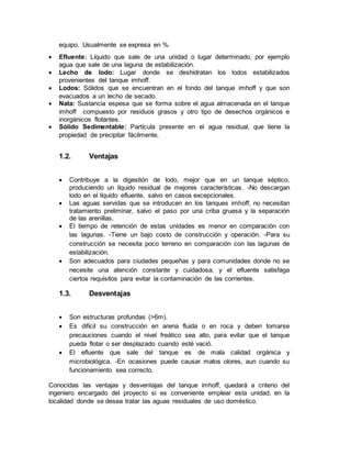 equipo. Usualmente se expresa en %.
 Efluente: Líquido que sale de una unidad o lugar determinado, por ejemplo
agua que sale de una laguna de estabilización.
 Lecho de lodo: Lugar donde se deshidratan los lodos estabilizados
provenientes del tanque imhoff.
 Lodos: Sólidos que se encuentran en el fondo del tanque imhoff y que son
evacuados a un lecho de secado.
 Nata: Sustancia espesa que se forma sobre el agua almacenada en el tanque
imhoff compuesto por residuos grasos y otro tipo de desechos orgánicos e
inorgánicos flotantes.
 Sólido Sedimentable: Partícula presente en el agua residual, que tiene la
propiedad de precipitar fácilmente.
1.2. Ventajas
 Contribuye a la digestión de lodo, mejor que en un tanque séptico,
produciendo un líquido residual de mejores características. -No descargan
lodo en el líquido efluente, salvo en casos excepcionales.
 Las aguas servidas que se introducen en los tanques imhoff, no necesitan
tratamiento preliminar, salvo el paso por una criba gruesa y la separación
de las arenillas.
 El tiempo de retención de estas unidades es menor en comparación con
las lagunas. -Tiene un bajo costo de construcción y operación. -Para su
construcción se necesita poco terreno en comparación con las lagunas de
estabilización.
 Son adecuados para ciudades pequeñas y para comunidades donde no se
necesite una atención constante y cuidadosa, y el efluente satisfaga
ciertos requisitos para evitar la contaminación de las corrientes.
1.3. Desventajas
 Son estructuras profundas (>6m).
 Es difícil su construcción en arena fluida o en roca y deben tomarse
precauciones cuando el nivel freático sea alto, para evitar que el tanque
pueda flotar o ser desplazado cuando esté vació.
 El efluente que sale del tanque es de mala calidad orgánica y
microbiológica. -En ocasiones puede causar malos olores, aun cuando su
funcionamiento sea correcto.
Conocidas las ventajas y desventajas del tanque imhoff, quedará a criterio del
ingeniero encargado del proyecto si es conveniente emplear esta unidad, en la
localidad donde se desea tratar las aguas residuales de uso doméstico.
 