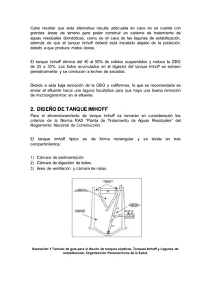 Cabe resaltar que esta alternativa resulta adecuada en caso no se cuente con
grandes áreas de terreno para poder construir un sistema de tratamiento de
aguas residuales domésticas, como es el caso de las lagunas de estabilización,
además de que el tanque imhoff deberá está instalado alejado de la población,
debido a que produce malos olores.
El tanque imhoff elimina del 40 al 50% de sólidos suspendidos y reduce la DBO
de 25 a 35%. Los lodos acumulados en el digestor del tanque imhoff se extraen
periódicamente y se conducen a lechos de secados.
Debido a esta baja remoción de la DBO y coliformes, lo que se recomendaría es
enviar el efluente hacia una laguna facultativa para que haya una buena remoción
de microorganismos en el efluente.
2. DISEÑO DE TANQUE IMHOFF
Para el dimensionamiento de tanque imhoff se tomarán en consideración los
criterios de la Norma RAS “Planta de Tratamiento de Aguas Residuales” del
Reglamento Nacional de Construcción.
El tanque imhoff típico es de forma rectangular y se divide en tres
compartimientos:
1) Cámara de sedimentación
2) Cámara de digestión de lodos.
3) Área de ventilación y cámara de natas.
Ilustración 1 Tomado de guía para el diseño de tanques sépticos, Tanques Imhoff y Lagunas de
estabilización. Organización Panamericana de la Salud.
 