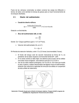 Fuera de las cámaras construidas se deben construir las zanjas de infiltración o
lechos de lodos como tambien la trampa de grasas para un buen funcionamiento de
los tanques diseñados.
2.1. Diseño del sedimentador.
 Caudal de diseño m3/hora
𝑄𝑝 =
𝑃𝑜𝑏𝑙𝑎𝑐𝑖ó𝑛 𝑋 𝐷𝑜𝑡𝑎𝑐𝑖ó𝑛
1000
𝑥 % 𝐶𝑜𝑛𝑡𝑟𝑖𝑏𝑢𝑐𝑖ó𝑛
Dotación, en litro/hab/día.
 Área del sedimentador (AS, en m2)
𝐴𝑠 =
𝑄𝑝
𝐶𝑠
Donde Cs= Carga superficial, igual a 1 m3
/ (m2
*hora).
 Volumen del sedimentador (Vs, en m3
)
𝑉𝑠 = 𝑄𝑝 ∗ 𝑅
R=Periodo de retención hidráulica, entre 1.5 a 2.5 horas (recomendable 2 horas).
 El fondo del tanque será de sección transversal en forma de V y la
pendiente de los lados respecto a la horizontal tendrá 50º a 60º.
 En la arista central se debe dejar una abertura para el paso de los sólidos
removidos hacia el digestor, esta abertura será de 0.15 a 0.20 m.
 Uno de los lados deberá prolongarse, de 15 a 20 cm. De modo que impida
el paso d gases y sólidos desprendidos del digestor hacia el sedimentador,
situación que reducirá la capacidad de remoción de sólidos en suspensión
de esta unidad de tratamiento.
Ilustración 2 Tomado de guía para el diseño de tanques sépticos, Tanques Imhoff y Lagunas de
estabilización. Organización Panamericana de la Salud.
 