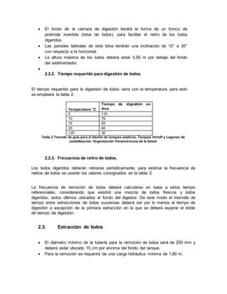  El fondo de la cámara de digestión tendrá la forma de un tronco de
pirámide invertida (tolva de lodos), para facilitar el retiro de los lodos
digeridos.
 Las paredes laterales de esta tolva tendrán una inclinación de 15° a 30°
con respecto a la horizontal.
 La altura máxima de los lodos deberá estar 0,50 m por debajo del fondo
del sedimentador.

2.2.2. Tiempo requerido para digestión de lodos.
El tiempo requerido para la digestión de lodos varia con la temperatura, para esto
se empleará la tabla 2.
Temperatura °C
Tiempo de digestión en
días
5 110
10 76
15 55
20 40
>25 30
Tabla 2 Tomado de guía para el diseño de tanques sépticos, Tanques Imhoff y Lagunas de
estabilización. Organización Panamericana de la Salud.
2.2.3. Frecuencia de retiro de lodos.
Los lodos digeridos deberán retirarse periódicamente, para estimar la frecuencia de
retiros de lodos se usarán los valores consignados en la tabla 2.
La frecuencia de remoción de lodos deberá calcularse en base a estos tiempo
referenciales, considerando que existirá una mezcla de lodos frescos y lodos
digeridos; estos últimos ubicados al fondo del digestor. De este modo el intervalo de
tiempo entre extracciones de lodos sucesivas deberá ser por lo menos el tiempo de
digestión a excepción de la primera extracción en la que se deberá esperar el doble
de tiempo de digestión.
2.3. Extracción de lodos
 El diámetro mínimo de la tubería para la remoción de lodos será de 200 mm y
deberá estar ubicado 15 cm por encima del fondo del tanque.
 Para la remoción se requerirá de una carga hidráulica mínima de 1,80 m.
 