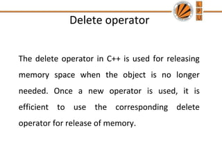 Delete operator


The delete operator in C++ is used for releasing
memory space when the object is no longer
needed. Once a new operator is used, it is
efficient to use the corresponding delete
operator for release of memory.
 