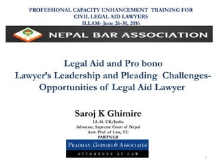 Legal Aid and Pro bono
Lawyer’s Leadership and Pleading Challenges-
Opportunities of Legal Aid Lawyer
PROFESSIONAL CAPACITY ENHANCEMENT TRAINING FOR
CIVIL LEGAL AID LAWYERS
ILLAM- June 26-30, 2016
Saroj K Ghimire
LL.M. UK/India
Advocate, Supreme Court of Nepal
Asst. Prof. of Law, TU
PARTNER
1
 