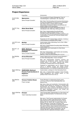 Curriculum Vitae v 6.0 Date: 31 March 2016
Itamar Gelber Page:3(6)
Project Experience
Project/Role Achievements
Oct 2015-Mar
2016
Specsavers
Senior Principal Consultant
First Consulting for Program Management Team of
Client(Nottingham, Southampton- UK, Guernsey)
Main Tasks: First Consulting of all occurring Intercompany
Invoicing and Settlements via Oracle R12 in combination
with Virtual Trader on Clients Global Template
Intercompany Invoicing for Client is very particular and
therefor subject to full customization.
Aug 2011-Aug
2015
State Street Bank
Senior Principal Consultant
Implementation for Program Management Team of
Client(Boston-USA, Milan-Italy, Edinburg-Scotland)
Main Tasks: Implementation/Consulting/Project
Management /CRP/UAT/PROD Oracle 11.5.10.2,
Concerning FA/GL/AP/CM/iExpense/AR/Localizations and
Customizations. Functional and Technical Designs within
agreed timeframes
Preparation for R12 implementation readiness, including a
3 day workshop for possibility APRO usage
June 2014-June
2014
Navitas
Senior Principal Consultant
Implementation Italian Withholding Tax for Client (Milan-
Italy and UK-Oxford)
Main task is Implementation/Consulting Italian Withholding
Tax for Oracle R12
Mar 2011- Jul
2011
INAIL (National
Governmental Insurance
Institute)
Senior Principal Consultant
Implementation and Customization for Client Name
(Italy-Rome)
Main task: Implementation, customization and consulting
for new P/L and B/S SOB’s and
Balances. Oracle GL/AP/PO/AR/AX /FA 11.5.10.2
Sep 2008-Mar
2011
Arrow-Silverstar
Senior Principal Consultant
Support highest level for All Oracle Financial Modules++
for Client Name(Italy-Milan, France and Spain)
Main task Implementation iExpense, resolving and
changing big architectural issues, resolving complex
stocked issues in the system, resolving user issues,
consulting on renewing issues and work approach.
Preparing for implementation vers.12. Support GO-Live
vers.12 in Northern Europe and Central Europe.
Supporting issues v.12 in Northern Europe after GO Live
March 2009-Aug
2009
INARCASSA (National
Pension Fund Architects &
Engineers
Implementer
Implementation prototype for Client Name(Italy-Rome
Main task is Implementation prototype Oracle Projects,
Project Management and Portfolio version 12. And
partially Oracle Finance SLA vers.12.
Sep 2008-Dec
2008
Versace Fashion House
Project manager
Project Manager for implementing Oracle version
11.5.10.2. in China for Client Name(Italy-Milan and
Beijing-China)
Main task is Setup and coordination. Communication with
Chinese Oracle partners for consulting on Chinese legal
Requirements and timeframe management control on
basis of time & labor contract for the Chinese as well as
the Italian Consultants involved. First contact and
reference for IT Manager Client
March 2008-Sep
2008
Enerpac
“Hired” Oracle Italy Consultant
Total Financial Italian Implementation for Client Name and
Oracle the Netherlands(Ede-The Netherlands and Italy-
Milan)
Main task is Total Financial implementation for Enerpac
Italy, focused on Italian Legal Requirements, Special
Italian Requirement and Business Procedures, for the
Modules AX, GL, AR,AP ,CM , on basis of basic set-up,
Italian localizations, Oracle Italy Consulting Tools
(JIF/JE.IT), System administrator,& Application Developer.
Also assists advises, setup of special customizations,
regarding Legal requirement for Inventory and a business
requirement process, Sales Compensation, with the
modules OM, INV, Application Developer, System
 