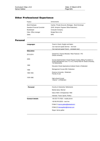 Curriculum Vitae v 6.0 Date: 31 March 2016
Itamar Gelber Page:6(6)
Other Professional Experience
Position Achievements
Bank Employee
Assistant Financial Controller
Bookkeeper
Hiker, Office manager
Sales
Cashier, Private Accounts, Mortgage , Stock Exchange
(AVR, Schiphol, Engineer Office Rotterdam)
Computer Company
Budget Rent a Car
KPN
Personal
Languages Fluent in Dutch, English and Italian.
Can read and speak German - fair level
Can read and speak French - scholastic level
Education
2013-2014
2005
1999
1998
1990-1993
1978-1985
Oracle R12. Finance Modules +New Features + PO
Oracle University.
Course Implementation Oracle Projects Costing, Billing Foundation e
Project Management vers.11.5.10.2, Family Pack M -Oracle University ,
The Netherlands
Education Oracle Applications-Institute Oracle in Rotterdam
Management Course ISW- Rotterdam
Erasmus University - Rotterdam
Faculty of Law
High school A-Level
“Libanon” at Rotterdam
Personal Country of citizenship: Netherlands
Marital status: Married
Date of Birth: 30-September-1965
Interests: Travel, Sports, Politics
Contact details +39 333 773 7624 – mobile phone
+39 06 976 02533 – land line
E-Mail (1) itamar.gelber@fastwebnet.it
E-Mail (2) itamargelber@hotmail.com
Skype: itamar.gelber
 