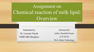 Assignment on
Chemical reaction of milk lipid:
Overview
Submitted By
Jadhav Shanthilal Nayak
22-P-DT-02
Ph.D. (Dairy Technology)
Submitted to
Dr. Laxman Nayak
NDRI SRS Banglore
 