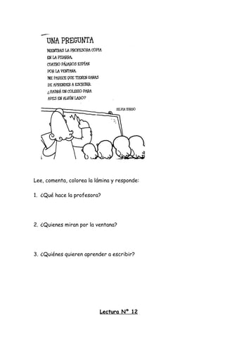 Lee, comenta, colorea la lámina y responde:
1. ¿Qué hace la profesora?
2. ¿Quienes miran por la ventana?
3. ¿Quiénes quieren aprender a escribir?
Lectura Nº 12
 