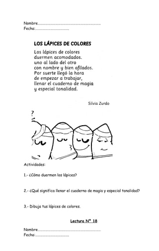 Nombre…………………………………………………………………
Fecha:………………………………….
Actividades:
1.- ¿Cómo duermen los lápices?
2.- ¿Qué significa llenar el cuaderno de magia y especial tonalidad?
3.- Dibuja tus lápices de colores.
Lectura Nº 18
Nombre…………………………………………………………………
Fecha:………………………………….
 
