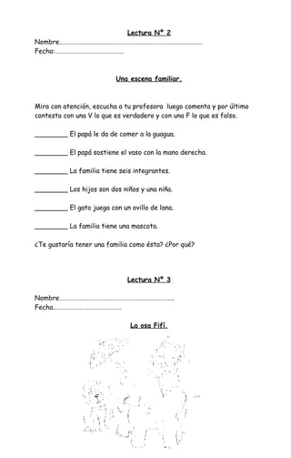 Lectura Nº 2
Nombre……………………………………………………………………………………
Fecha:……………………………………….
Una escena familiar.
Mira con atención, escucha a tu profesora luego comenta y por último
contesta con una V lo que es verdadero y con una F lo que es falso.
________ El papá le da de comer a la guagua.
________ El papá sostiene el vaso con la mano derecha.
________ La familia tiene seis integrantes.
________ Los hijos son dos niños y una niña.
________ El gato juega con un ovillo de lana.
________ La familia tiene una mascota.
¿Te gustaría tener una familia como ésta? ¿Por qué?
Lectura Nº 3
Nombre…………………………………………………………………..
Fecha……………………………………….
La osa Fifí.
 