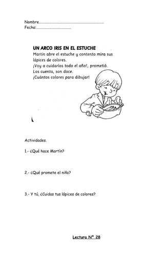 Nombre…………………………………………………………………
Fecha:………………………………….
Actividades.
1.- ¿Qué hace Martín?
2.- ¿Qué promete el niño?
3.- Y tú, ¿Cuidas tus lápices de colores?
Lectura Nº 28
 