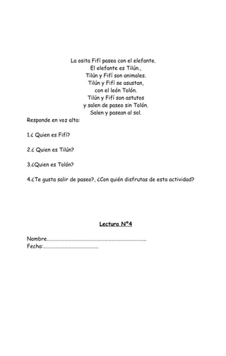 La osita Fifí pasea con el elefante.
El elefante es Tilún.,
Tilún y Fifí son animales.
Tilún y Fifí se asustan,
con el león Tolón.
Tilún y Fifí son astutos
y salen de paseo sin Tolón.
Salen y pasean al sol.
Responde en voz alta:
1.¿ Quien es Fifí?
2.¿ Quien es Tilún?
3.¿Quien es Tolón?
4.¿Te gusta salir de paseo?, ¿Con quién disfrutas de esta actividad?
Lectura Nº4
Nombre………………………………………………………………………..
Fecha:……………………………………….
 
