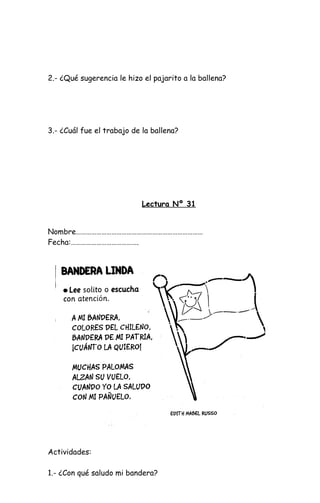 2.- ¿Qué sugerencia le hizo el pajarito a la ballena?
3.- ¿Cuál fue el trabajo de la ballena?
Lectura Nº 31
Nombre…………………………………………………………………
Fecha:………………………………….
Actividades:
1.- ¿Con qué saludo mi bandera?
 