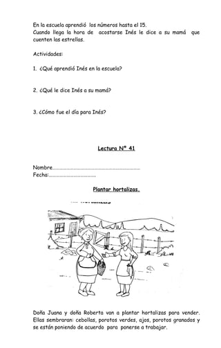 En la escuela aprendió los números hasta el 15.
Cuando llega la hora de acostarse Inés le dice a su mamá que
cuenten las estrellas.
Actividades:
1. ¿Qué aprendió Inés en la escuela?
2. ¿Qué le dice Inés a su mamá?
3. ¿Cómo fue el día para Inés?
Lectura Nº 41
Nombre…………………………………………………………………
Fecha:………………………………….
Plantar hortalizas.
Doña Juana y doña Roberta van a plantar hortalizas para vender.
Ellas sembraran: cebollas, porotos verdes, ajos, porotos granados y
se están poniendo de acuerdo para ponerse a trabajar.
 