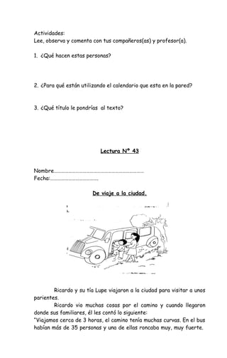 Actividades:
Lee, observa y comenta con tus compañeros(as) y profesor(a).
1. ¿Qué hacen estas personas?
2. ¿Para qué están utilizando el calendario que esta en la pared?
3. ¿Qué título le pondrías al texto?
Lectura Nº 43
Nombre…………………………………………………………………
Fecha:………………………………….
De viaje a la ciudad.
Ricardo y su tía Lupe viajaron a la ciudad para visitar a unos
parientes.
Ricardo vio muchas cosas por el camino y cuando llegaron
donde sus familiares, él les contó lo siguiente:
“Viajamos cerca de 3 horas, el camino tenía muchas curvas. En el bus
habían más de 35 personas y una de ellas roncaba muy, muy fuerte.
 