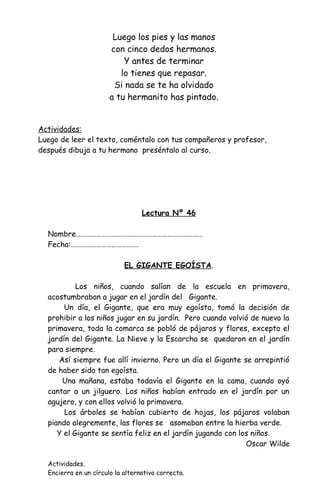 Luego los pies y las manos
con cinco dedos hermanos.
Y antes de terminar
lo tienes que repasar.
Si nada se te ha olvidado
a tu hermanito has pintado.
Actividades:
Luego de leer el texto, coméntalo con tus compañeros y profesor,
después dibuja a tu hermano preséntalo al curso.
Lectura Nº 46
Nombre…………………………………………………………………
Fecha:………………………………….
EL GIGANTE EGOÍSTA.
Los niños, cuando salían de la escuela en primavera,
acostumbraban a jugar en el jardín del Gigante.
Un día, el Gigante, que era muy egoísta, tomó la decisión de
prohibir a los niños jugar en su jardín. Pero cuando volvió de nuevo la
primavera, toda la comarca se pobló de pájaros y flores, excepto el
jardín del Gigante. La Nieve y la Escarcha se quedaron en el jardín
para siempre.
Así siempre fue allí invierno. Pero un día el Gigante se arrepintió
de haber sido tan egoísta.
Una mañana, estaba todavía el Gigante en la cama, cuando oyó
cantar a un jilguero. Los niños habían entrado en el jardín por un
agujero, y con ellos volvió la primavera.
Los árboles se habían cubierto de hojas, los pájaros volaban
piando alegremente, las flores se asomaban entre la hierba verde.
Y el Gigante se sentía feliz en el jardín jugando con los niños.
Oscar Wilde
Actividades.
Encierra en un círculo la alternativa correcta.
 