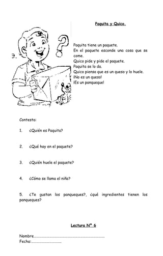 Paquita y Quico.
Paquita tiene un paquete.
En el paquete esconde una cosa que se
come.
Quico pide y pide el paquete.
Paquita se lo da.
Quico piensa que es un queso y lo huele.
¡No es un queso!
¡Es un panqueque!
Contesta:
1. ¿Quién es Paquita?
2. ¿Qué hay en el paquete?
3. ¿Quién huele el paquete?
4. ¿Cómo se llama el niño?
5. ¿Te gustan los panqueques?, ¿qué ingredientes tienen los
panqueques?
Lectura Nº 6
Nombre……………………………………………………………………….
Fecha:……………………………..
 