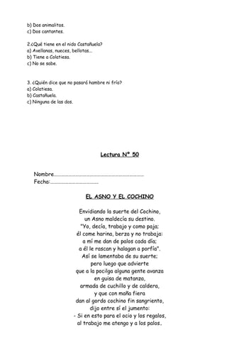 b) Dos animalitos.
c) Dos cantantes.
2.¿Qué tiene en el nido Castañuela?
a) Avellanas, nueces, bellotas...
b) Tiene a Colatiesa.
c) No se sabe.
3. ¿Quién dice que no pasará hambre ni frío?
a) Colatiesa.
b) Castañuela.
c) Ninguna de las dos.
Lectura Nº 50
Nombre…………………………………………………………………
Fecha:………………………………….
EL ASNO Y EL COCHINO
Envidiando la suerte del Cochino,
un Asno maldecía su destino.
"Yo, decía, trabajo y como paja;
él come harina, berza y no trabaja:
a mí me dan de palos cada día;
a él le rascan y halagan a porfía".
Así se lamentaba de su suerte;
pero luego que advierte
que a la pocilga alguna gente avanza
en guisa de matanza,
armada de cuchillo y de caldera,
y que con maña fiera
dan al gordo cochino fin sangriento,
dijo entre sí el jumento:
- Si en esto para el ocio y los regalos,
al trabajo me atengo y a los palos.
 