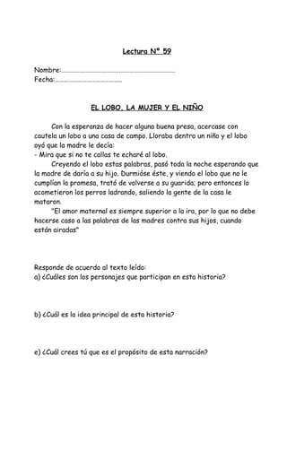 Lectura Nº 59
Nombre:…………………………………………………………………
Fecha:……………………………………..
EL LOBO, LA MUJER Y EL NIÑO
Con la esperanza de hacer alguna buena presa, acercase con
cautela un lobo a una casa de campo. Lloraba dentro un niño y el lobo
oyó que la madre le decía:
- Mira que si no te callas te echaré al lobo.
Creyendo el lobo estas palabras, pasó toda la noche esperando que
la madre de daría a su hijo. Durmióse éste, y viendo el lobo que no le
cumplían la promesa, trató de volverse a su guarida; pero entonces lo
acometieron los perros ladrando, saliendo la gente de la casa le
mataron.
"El amor maternal es siempre superior a la ira, por lo que no debe
hacerse caso a las palabras de las madres contra sus hijos, cuando
están airadas"
Responde de acuerdo al texto leído:
a) ¿Cuáles son los personajes que participan en esta historia?
b) ¿Cuál es la idea principal de esta historia?
e) ¿Cuál crees tú que es el propósito de esta narración?
 