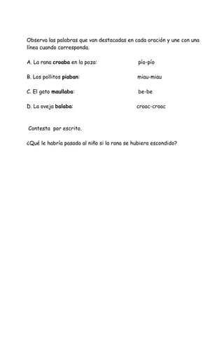 Observa las palabras que van destacadas en cada oración y une con una
línea cuando corresponda.
A. La rana croaba en la poza: pío-pío
B. Los pollitos piaban: miau-miau
C. El gato maullaba: be-be
D. La oveja balaba: croac-croac
Contesta por escrito.
¿Qué le habría pasado al niño si la rana se hubiera escondido?
 