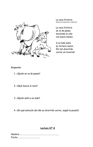 La vaca Victoria.
(Zulema de López Garré, Argentina)
La vaca Victoria
se va de paseo
moviendo la cola
con suave meneo.
A su lado salta
su ternero nuevo.
¡Es tan divertido
correr en invierno!
Responde:
1. ¿Quién se va de paseo?
2. ¿Qué mueve la vaca?
3. ¿Quién salta a su lado?
4. ¿En qué estación del año es divertido correr, según la poesía?
Lectura Nº 8
Nombre……………………………………………………………………..
Fecha:………………………………………
 