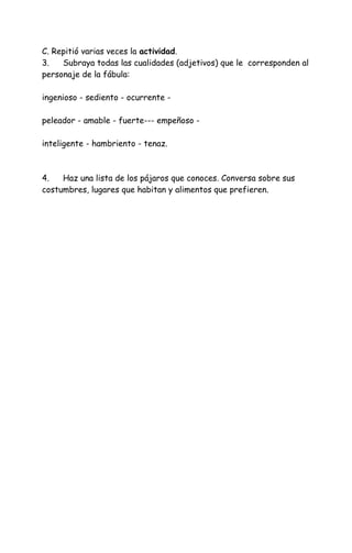 C. Repitió varias veces la actividad.
3. Subraya todas las cualidades (adjetivos) que le corresponden al
personaje de la fábula:
ingenioso - sediento - ocurrente -
peleador - amable - fuerte--- empeñoso -
inteligente - hambriento - tenaz.
4. Haz una lista de los pájaros que conoces. Conversa sobre sus
costumbres, lugares que habitan y alimentos que prefieren.
 