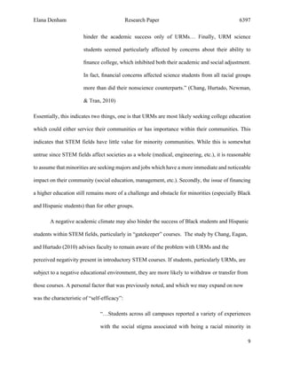 Elana Denham Research Paper 6397
9	
	
hinder the academic success only of URMs… Finally, URM science
students seemed particularly affected by concerns about their ability to
ﬁnance college, which inhibited both their academic and social adjustment.
In fact, ﬁnancial concerns affected science students from all racial groups
more than did their nonscience counterparts.” (Chang, Hurtado, Newman,
& Tran, 2010)
Essentially, this indicates two things, one is that URMs are most likely seeking college education
which could either service their communities or has importance within their communities. This
indicates that STEM fields have little value for minority communities. While this is somewhat
untrue since STEM fields affect societies as a whole (medical, engineering, etc.), it is reasonable
to assume that minorities are seeking majors and jobs which have a more immediate and noticeable
impact on their community (social education, management, etc.). Secondly, the issue of financing
a higher education still remains more of a challenge and obstacle for minorities (especially Black
and Hispanic students) than for other groups.
A negative academic climate may also hinder the success of Black students and Hispanic
students within STEM fields, particularly in “gatekeeper” courses. The study by Chang, Eagan,
and Hurtado (2010) advises faculty to remain aware of the problem with URMs and the
perceived negativity present in introductory STEM courses. If students, particularly URMs, are
subject to a negative educational environment, they are more likely to withdraw or transfer from
those courses. A personal factor that was previously noted, and which we may expand on now
was the characteristic of “self-efficacy”:
“…Students across all campuses reported a variety of experiences
with the social stigma associated with being a racial minority in
 