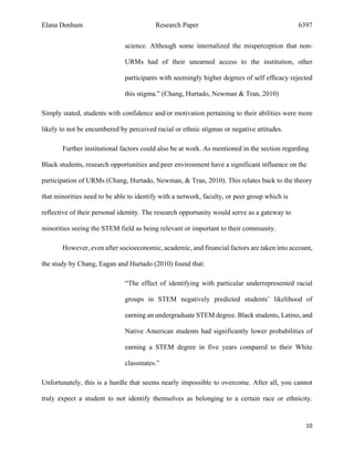 Elana Denham Research Paper 6397
10	
	
science. Although some internalized the misperception that non-
URMs had of their unearned access to the institution, other
participants with seemingly higher degrees of self efﬁcacy rejected
this stigma.” (Chang, Hurtado, Newman & Tran, 2010)
Simply stated, students with confidence and/or motivation pertaining to their abilities were more
likely to not be encumbered by perceived racial or ethnic stigmas or negative attitudes.
Further institutional factors could also be at work. As mentioned in the section regarding
Black students, research opportunities and peer environment have a significant influence on the
participation of URMs (Chang, Hurtado, Newman, & Tran, 2010). This relates back to the theory
that minorities need to be able to identify with a network, faculty, or peer group which is
reflective of their personal identity. The research opportunity would serve as a gateway to
minorities seeing the STEM field as being relevant or important to their community.
However, even after socioeconomic, academic, and financial factors are taken into account,
the study by Chang, Eagan and Hurtado (2010) found that:
“The effect of identifying with particular underrepresented racial
groups in STEM negatively predicted students’ likelihood of
earning an undergraduate STEM degree. Black students, Latino, and
Native American students had significantly lower probabilities of
earning a STEM degree in five years compared to their White
classmates.”
Unfortunately, this is a hurdle that seems nearly impossible to overcome. After all, you cannot
truly expect a student to not identify themselves as belonging to a certain race or ethnicity.
 