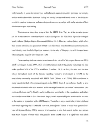 Elana Denham Research Paper 6397
11	
	
Unfortunately, it seems the stereotypes and judgments against minorities permeate our society,
and the minds of students. However, faculty and society can be made more aware of this issue and
persist in creating welcoming and accepting environments, complete with early retention efforts
and increased peer networking.
Women are an interesting group within the STEM field. They are a fast-growing group,
yet are still found to be underrepresented in both college and the workforce, especially at higher
levels (Adams, Blodorn, Garcia, Hammer & O’Brien, 2014). There are various factors which affect
their access, retention, and graduation in the STEM field based on different socioeconomic factors,
race/ethnicity, and familial obligations; however, for the sake of this paper, we will focus on issues
which affect the majority of women in STEM.
Postsecondary students who are women enroll at a rate of 14% (compared to men at 33%)
into STEM majors (Chen, 2009). They account for almost half of the general workforce, but only
make up about 26% of the STEM workforce (Landivar, 2013). A theory for this, and one that
echoes throughout most of the factors regarding women’s involvement in STEM, is the
masculinity commonly associated with STEM fields (Adams et al., 2014). This contributes in
many ways to the lack of women participants in the STEM fields. It can influence faculty to give
recommendations for men over women. It also has negative effects on women’s test courses (and
positive effects on men’s). Finally, and probably most importantly, is the expectations and values
associated with the STEM field for women. Expectations are not as high for women when it comes
to the success or graduation with a STEM degree. There also is not as much value or interest placed
on women regarding the STEM field. However, although this section is based on a “generalized”
view of factors affecting STEM women, it is important to note that several studies have shown
that Black students women enroll and graduate from STEM fields at a higher rate than other
 