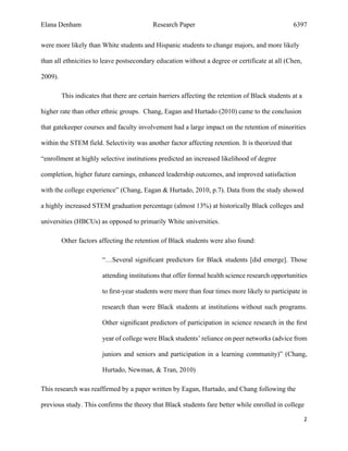 Elana Denham Research Paper 6397
2	
	
were more likely than White students and Hispanic students to change majors, and more likely
than all ethnicities to leave postsecondary education without a degree or certificate at all (Chen,
2009).
This indicates that there are certain barriers affecting the retention of Black students at a
higher rate than other ethnic groups. Chang, Eagan and Hurtado (2010) came to the conclusion
that gatekeeper courses and faculty involvement had a large impact on the retention of minorities
within the STEM field. Selectivity was another factor affecting retention. It is theorized that
“enrollment at highly selective institutions predicted an increased likelihood of degree
completion, higher future earnings, enhanced leadership outcomes, and improved satisfaction
with the college experience” (Chang, Eagan & Hurtado, 2010, p.7). Data from the study showed
a highly increased STEM graduation percentage (almost 13%) at historically Black colleges and
universities (HBCUs) as opposed to primarily White universities.
Other factors affecting the retention of Black students were also found:
“…Several signiﬁcant predictors for Black students [did emerge]. Those
attending institutions that offer formal health science research opportunities
to ﬁrst-year students were more than four times more likely to participate in
research than were Black students at institutions without such programs.
Other signiﬁcant predictors of participation in science research in the ﬁrst
year of college were Black students’ reliance on peer networks (advice from
juniors and seniors and participation in a learning community)” (Chang,
Hurtado, Newman, & Tran, 2010)
This research was reaffirmed by a paper written by Eagan, Hurtado, and Chang following the
previous study. This confirms the theory that Black students fare better while enrolled in college
 