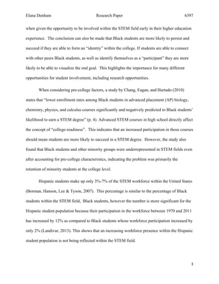 Elana Denham Research Paper 6397
3	
	
when given the opportunity to be involved within the STEM field early in their higher education
experience. The conclusion can also be made that Black students are more likely to persist and
succeed if they are able to form an “identity” within the college. If students are able to connect
with other peers Black students, as well as identify themselves as a “participant” they are more
likely to be able to visualize the end goal. This highlights the importance for many different
opportunities for student involvement, including research opportunities.
When considering pre-college factors, a study by Chang, Eagan, and Hurtado (2010)
states that “lower enrollment rates among Black students in advanced placement (AP) biology,
chemistry, physics, and calculus courses significantly and negatively predicted to Black students’
likelihood to earn a STEM degree” (p. 4). Advanced STEM courses in high school directly affect
the concept of “college-readiness”. This indicates that an increased participation in those courses
should mean students are more likely to succeed in a STEM degree. However, the study also
found that Black students and other minority groups were underrepresented in STEM fields even
after accounting for pre-college characteristics, indicating the problem was primarily the
retention of minority students at the college level.
Hispanic students make up only 3%-7% of the STEM workforce within the United States
(Borman, Hanson, Lee & Tyson, 2007). This percentage is similar to the percentage of Black
students within the STEM field, Black students, however the number is more significant for the
Hispanic student population because their participation in the workforce between 1970 and 2011
has increased by 12% as compared to Black students whose workforce participation increased by
only 2% (Landivar, 2013). This shows that an increasing workforce presence within the Hispanic
student population is not being reflected within the STEM field.
 