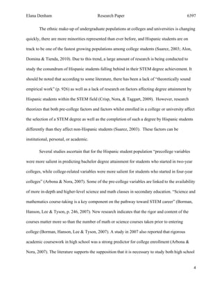 Elana Denham Research Paper 6397
4	
	
The ethnic make-up of undergraduate populations at colleges and universities is changing
quickly, there are more minorities represented than ever before, and Hispanic students are on
track to be one of the fastest growing populations among college students (Suarez, 2003; Alon,
Domina & Tienda, 2010). Due to this trend, a large amount of research is being conducted to
study the conundrum of Hispanic students falling behind in their STEM degree achievement. It
should be noted that according to some literature, there has been a lack of “theoretically sound
empirical work” (p. 926) as well as a lack of research on factors affecting degree attainment by
Hispanic students within the STEM field (Crisp, Nora, & Taggart, 2009). However, research
theorizes that both pre-college factors and factors whilst enrolled in a college or university affect
the selection of a STEM degree as well as the completion of such a degree by Hispanic students
differently than they affect non-Hispanic students (Suarez, 2003). These factors can be
institutional, personal, or academic.
Several studies ascertain that for the Hispanic student population “precollege variables
were more salient in predicting bachelor degree attainment for students who started in two-year
colleges, while college-related variables were more salient for students who started in four-year
colleges” (Arbona & Nora, 2007). Some of the pre-college variables are linked to the availability
of more in-depth and higher-level science and math classes in secondary education. “Science and
mathematics course-taking is a key component on the pathway toward STEM career” (Borman,
Hanson, Lee & Tyson, p. 246, 2007). New research indicates that the rigor and content of the
courses matter more so than the number of math or science courses taken prior to entering
college (Borman, Hanson, Lee & Tyson, 2007). A study in 2007 also reported that rigorous
academic coursework in high school was a strong predictor for college enrollment (Arbona &
Nora, 2007). The literature supports the supposition that it is necessary to study both high school
 