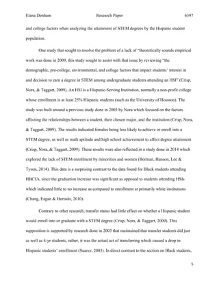 Elana Denham Research Paper 6397
5	
	
and college factors when analyzing the attainment of STEM degrees by the Hispanic student
population.
One study that sought to resolve the problem of a lack of “theoretically sounds empirical
work was done in 2009, this study sought to assist with that issue by reviewing “the
demographic, pre-college, environmental, and college factors that impact students’ interest in
and decision to earn a degree in STEM among undergraduate students attending an HSI” (Crisp,
Nora, & Taggart, 2009). An HSI is a Hispanic-Serving Institution, normally a non-profit college
whose enrollment is at least 25% Hispanic students (such as the University of Houston). The
study was built around a previous study done in 2003 by Nora which focused on the factors
affecting the relationships between a student, their chosen major, and the institution (Crisp, Nora,
& Taggart, 2009). The results indicated females being less likely to achieve or enroll into a
STEM degree, as well as math aptitude and high school achievement to affect degree attainment
(Crisp, Nora, & Taggart, 2009). These results were also reflected in a study done in 2014 which
explored the lack of STEM enrollment by minorities and women (Borman, Hanson, Lee &
Tyson, 2014). This data is a surprising contrast to the data found for Black students attending
HBCUs, since the graduation increase was significant as opposed to students attending HSIs
which indicated little to no increase as compared to enrollment at primarily white institutions
(Chang, Eagan & Hurtado, 2010).
Contrary to other research, transfer status had little effect on whether a Hispanic student
would enroll into or graduate with a STEM degree (Crisp, Nora, & Taggart, 2009). This
supposition is supported by research done in 2003 that maintained that transfer students did just
as well as 4-yr students, rather, it was the actual act of transferring which caused a drop in
Hispanic students’ enrollment (Suarez, 2003). In direct contrast to the section on Black students,
 