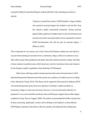 Elana Denham Research Paper 6397
6	
	
research by Malcom found that Hispanic students did better when attending non-selective
schools:
“Analyses revealed that Latina/o STEM bachelor’s degree holders
who earned an associate degree also tended to earn the B.S. from
less selective, public, nonresearch institutions. Among associate
degree holders, pathways to highly selective, private institutions and
research universities were particularly narrow compared to Latina/o
STEM baccalaureates who did not earn an associate degree…”
(Malcom, 2010)
This is important for two reasons, one is that it shows that Hispanic students are more likely to
succeed when attaining an associates from a community college, which is in contrast to every
other ethnic group whose graduation rate drops when they attend community college. Secondly,
it draws attention to problem areas within the private, selective institutions that create obstacles
for the Hispanic student’s population when obtaining a STEM degree.
Other factors affecting students include parental achievement. Research done in 2010
theorized that parental education and achievement was a predictor of student success in college.
(Alon, Domina & Tienda, 2010). This theory can be supported with research by Malcom (2010)
who found that parental achievement was indicative of whether a student enrolled in a
community college or a four-year university; however, it was not necessarily indicative of
graduation. It was also found that enrollment status and Pell grant support did not affect degree
completion (Crisp, Nora, & Taggart, 2009). The authors recommended that further research also
be done concerning “gatekeeper” courses such as Biology I and Algebra I, as they affected
STEM degree attainment when done in the first semester; developmental and college-prep
 