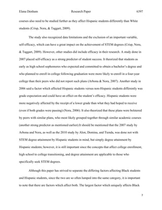 Elana Denham Research Paper 6397
7	
	
courses also need to be studied further as they affect Hispanic students differently than White
students (Crisp, Nora, & Taggart, 2009).
The study also recognized data limitations and the exclusion of an important variable,
self-efficacy, which can have a great impact on the achievement of STEM degrees (Crisp, Nora,
& Taggart, 2009). However, other studies did include efficacy in their research. A study done in
2007 placed self-efficacy as a strong predictor of student success. It theorized that students as
early as high school sophomores who expected and committed to obtain a bachelor’s degree and
who planned to enroll in college following graduation were more likely to enroll in a four-year
college than their peers who did not report such plans (Arbona & Nora, 2007). Another study in
2006 said a factor which affected Hispanic students versus non-Hispanic students differently was
grade expectation and could have an effect on the student’s efficacy. Hispanic students were
more negatively affected by the receipt of a lower grade than what they had hoped to receive
(even if both grades were passing) (Nora, 2006). It also theorized that these plans were bolstered
by peers with similar plans, who most likely grouped together through similar academic courses
(another strong predictor as mentioned earlier).It should be mentioned that the 2007 study by
Arbona and Nora, as well as the 2010 study by Alon, Domina, and Tienda, was done not with
STEM degree attainment by Hispanic students in mind, but simply degree attainment by
Hispanic students; however, it is still important since the concepts that affect college enrollment,
high school to college transitioning, and degree attainment are applicable to those who
specifically seek STEM degrees.
Although this paper has strived to separate the differing factors affecting Black students
and Hispanic students, since the two are so often lumped into the same category, it is important
to note that there are factors which affect both. The largest factor which uniquely affects Black
 