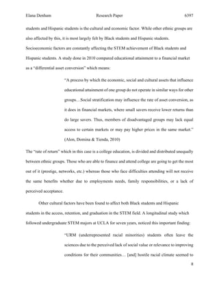 Elana Denham Research Paper 6397
8	
	
students and Hispanic students is the cultural and economic factor. While other ethnic groups are
also affected by this, it is most largely felt by Black students and Hispanic students.
Socioeconomic factors are constantly affecting the STEM achievement of Black students and
Hispanic students. A study done in 2010 compared educational attainment to a financial market
as a “differential asset conversion” which means:
“A process by which the economic, social and cultural assets that influence
educational attainment of one group do not operate in similar ways for other
groups…Social stratification may influence the rate of asset conversion, as
it does in financial markets, where small savers receive lower returns than
do large savers. Thus, members of disadvantaged groups may lack equal
access to certain markets or may pay higher prices in the same market.”
(Alon, Domina & Tienda, 2010)
The “rate of return” which in this case is a college education, is divided and distributed unequally
between ethnic groups. Those who are able to finance and attend college are going to get the most
out of it (prestige, networks, etc.) whereas those who face difficulties attending will not receive
the same benefits whether due to employments needs, family responsibilities, or a lack of
perceived acceptance.
Other cultural factors have been found to affect both Black students and Hispanic
students in the access, retention, and graduation in the STEM field. A longitudinal study which
followed undergraduate STEM majors at UCLA for seven years, noticed this important finding:
“URM (underrepresented racial minorities) students often leave the
sciences due to the perceived lack of social value or relevance to improving
conditions for their communities… [and] hostile racial climate seemed to
 