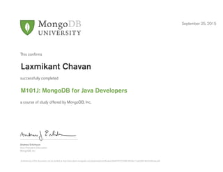 Andrew Erlichson
Vice President, Education
MongoDB, Inc.
This conﬁrms
successfully completed
a course of study offered by MongoDB, Inc.
September 25, 2015
Laxmikant Chavan
M101J: MongoDB for Java Developers
Authenticity of this document can be verified at http://education.mongodb.com/downloads/certificates/26ef474772334813b7dec11ae63d414b/Certificate.pdf
 
