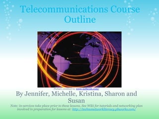Telecommunications Course
              Outline




                               Picture credited to: www.netbcom.com/

   By Jennifer, Michelle, Kristina, Sharon and
                     Susan
Note: in-services take place prior to these lessons. See Wiki for tutorials and networking plan
    involved in preparation for lessons at: http://technonetworkliteracy.pbworks.com/
 