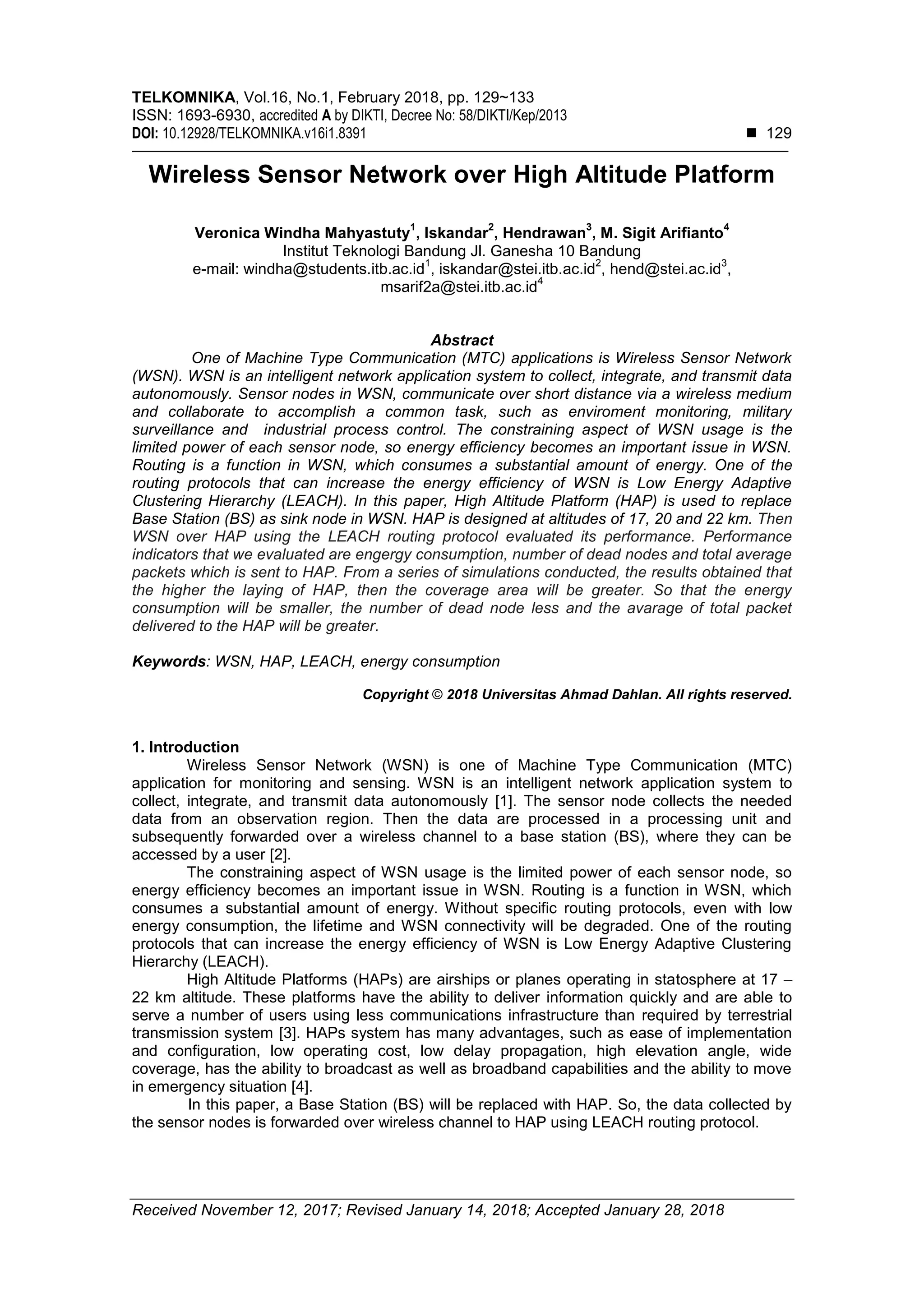 TELKOMNIKA, Vol.16, No.1, February 2018, pp. 129~133
ISSN: 1693-6930, accredited A by DIKTI, Decree No: 58/DIKTI/Kep/2013
DOI: 10.12928/TELKOMNIKA.v16i1.8391  129
Received November 12, 2017; Revised January 14, 2018; Accepted January 28, 2018
Wireless Sensor Network over High Altitude Platform
Veronica Windha Mahyastuty
1
, Iskandar
2
, Hendrawan
3
, M. Sigit Arifianto
4
Institut Teknologi Bandung Jl. Ganesha 10 Bandung
e-mail: windha@students.itb.ac.id
1
, iskandar@stei.itb.ac.id
2
, hend@stei.ac.id
3
,
msarif2a@stei.itb.ac.id
4
Abstract
One of Machine Type Communication (MTC) applications is Wireless Sensor Network
(WSN). WSN is an intelligent network application system to collect, integrate, and transmit data
autonomously. Sensor nodes in WSN, communicate over short distance via a wireless medium
and collaborate to accomplish a common task, such as enviroment monitoring, military
surveillance and industrial process control. The constraining aspect of WSN usage is the
limited power of each sensor node, so energy efficiency becomes an important issue in WSN.
Routing is a function in WSN, which consumes a substantial amount of energy. One of the
routing protocols that can increase the energy efficiency of WSN is Low Energy Adaptive
Clustering Hierarchy (LEACH). In this paper, High Altitude Platform (HAP) is used to replace
Base Station (BS) as sink node in WSN. HAP is designed at altitudes of 17, 20 and 22 km. Then
WSN over HAP using the LEACH routing protocol evaluated its performance. Performance
indicators that we evaluated are engergy consumption, number of dead nodes and total average
packets which is sent to HAP. From a series of simulations conducted, the results obtained that
the higher the laying of HAP, then the coverage area will be greater. So that the energy
consumption will be smaller, the number of dead node less and the avarage of total packet
delivered to the HAP will be greater.
Keywords: WSN, HAP, LEACH, energy consumption
Copyright © 2018 Universitas Ahmad Dahlan. All rights reserved.
1. Introduction
Wireless Sensor Network (WSN) is one of Machine Type Communication (MTC)
application for monitoring and sensing. WSN is an intelligent network application system to
collect, integrate, and transmit data autonomously [1]. The sensor node collects the needed
data from an observation region. Then the data are processed in a processing unit and
subsequently forwarded over a wireless channel to a base station (BS), where they can be
accessed by a user [2].
The constraining aspect of WSN usage is the limited power of each sensor node, so
energy efficiency becomes an important issue in WSN. Routing is a function in WSN, which
consumes a substantial amount of energy. Without specific routing protocols, even with low
energy consumption, the lifetime and WSN connectivity will be degraded. One of the routing
protocols that can increase the energy efficiency of WSN is Low Energy Adaptive Clustering
Hierarchy (LEACH).
High Altitude Platforms (HAPs) are airships or planes operating in statosphere at 17 –
22 km altitude. These platforms have the ability to deliver information quickly and are able to
serve a number of users using less communications infrastructure than required by terrestrial
transmission system [3]. HAPs system has many advantages, such as ease of implementation
and configuration, low operating cost, low delay propagation, high elevation angle, wide
coverage, has the ability to broadcast as well as broadband capabilities and the ability to move
in emergency situation [4].
In this paper, a Base Station (BS) will be replaced with HAP. So, the data collected by
the sensor nodes is forwarded over wireless channel to HAP using LEACH routing protocol.
 