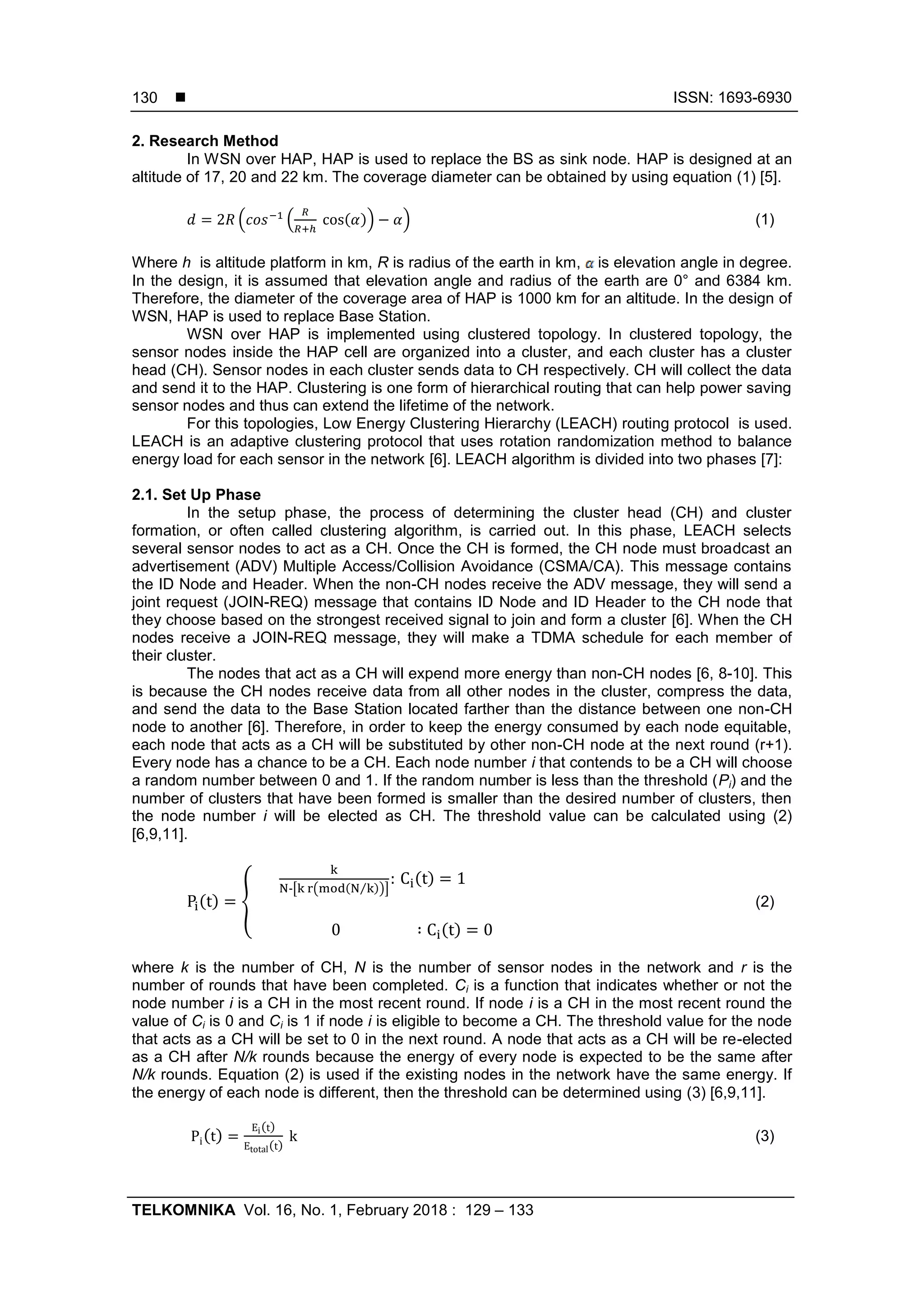  ISSN: 1693-6930
TELKOMNIKA Vol. 16, No. 1, February 2018 : 129 – 133
130
2. Research Method
In WSN over HAP, HAP is used to replace the BS as sink node. HAP is designed at an
altitude of 17, 20 and 22 km. The coverage diameter can be obtained by using equation (1) [5].
( ( ( )) ) (1)
Where h is altitude platform in km, R is radius of the earth in km, is elevation angle in degree.
In the design, it is assumed that elevation angle and radius of the earth are 0° and 6384 km.
Therefore, the diameter of the coverage area of HAP is 1000 km for an altitude. In the design of
WSN, HAP is used to replace Base Station.
WSN over HAP is implemented using clustered topology. In clustered topology, the
sensor nodes inside the HAP cell are organized into a cluster, and each cluster has a cluster
head (CH). Sensor nodes in each cluster sends data to CH respectively. CH will collect the data
and send it to the HAP. Clustering is one form of hierarchical routing that can help power saving
sensor nodes and thus can extend the lifetime of the network.
For this topologies, Low Energy Clustering Hierarchy (LEACH) routing protocol is used.
LEACH is an adaptive clustering protocol that uses rotation randomization method to balance
energy load for each sensor in the network [6]. LEACH algorithm is divided into two phases [7]:
2.1. Set Up Phase
In the setup phase, the process of determining the cluster head (CH) and cluster
formation, or often called clustering algorithm, is carried out. In this phase, LEACH selects
several sensor nodes to act as a CH. Once the CH is formed, the CH node must broadcast an
advertisement (ADV) Multiple Access/Collision Avoidance (CSMA/CA). This message contains
the ID Node and Header. When the non-CH nodes receive the ADV message, they will send a
joint request (JOIN-REQ) message that contains ID Node and ID Header to the CH node that
they choose based on the strongest received signal to join and form a cluster [6]. When the CH
nodes receive a JOIN-REQ message, they will make a TDMA schedule for each member of
their cluster.
The nodes that act as a CH will expend more energy than non-CH nodes [6, 8-10]. This
is because the CH nodes receive data from all other nodes in the cluster, compress the data,
and send the data to the Base Station located farther than the distance between one non-CH
node to another [6]. Therefore, in order to keep the energy consumed by each node equitable,
each node that acts as a CH will be substituted by other non-CH node at the next round (r+1).
Every node has a chance to be a CH. Each node number i that contends to be a CH will choose
a random number between 0 and 1. If the random number is less than the threshold (Pi) and the
number of clusters that have been formed is smaller than the desired number of clusters, then
the node number i will be elected as CH. The threshold value can be calculated using (2)
[6,9,11].
( ) {
-[ ( ( ⁄ ))]
( )
( )
(2)
where k is the number of CH, N is the number of sensor nodes in the network and r is the
number of rounds that have been completed. Ci is a function that indicates whether or not the
node number i is a CH in the most recent round. If node i is a CH in the most recent round the
value of Ci is 0 and Ci is 1 if node i is eligible to become a CH. The threshold value for the node
that acts as a CH will be set to 0 in the next round. A node that acts as a CH will be re-elected
as a CH after N/k rounds because the energy of every node is expected to be the same after
N/k rounds. Equation (2) is used if the existing nodes in the network have the same energy. If
the energy of each node is different, then the threshold can be determined using (3) [6,9,11].
( )
( )
( )
(3)
 