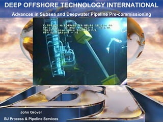 DEEP OFFSHORE TECHNOLOGY INTERNATIONAL
Advances in Subsea and Deepwater Pipeline Pre-commissioning
DEEP OFFSHORE TECHNOLOGY INTERNATIONAL
Advances in Subsea and Deepwater Pipeline Pre-commissioning
John Grover
BJ Process & Pipeline Services
 