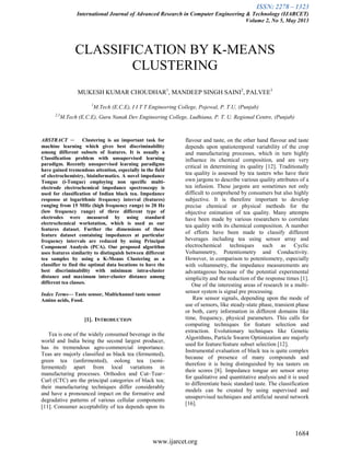 ISSN: 2278 – 1323
International Journal of Advanced Research in Computer Engineering & Technology (IJARCET)
Volume 2, No 5, May 2013
1684
www.ijarcet.org
CLASSIFICATION BY K-MEANS
CLUSTERING
MUKESH KUMAR CHOUDHAR1
, MANDEEP SINGH SAINI2
, PALVEE3
1
M.Tech (E.C.E), I I T T Engineering College, Pojewal, P. T.U, (Punjab)
2,3
M.Tech (E.C.E), Guru Nanak Dev Engineering College, Ludhiana, P. T. U. Regional Centre, (Punjab)
ABSTRACT — Clustering is an important task for
machine learning which gives best discriminability
among different subsets of features. It is usually a
Classification problem with unsupervised learning
paradigm. Recently unsupervised learning paradigms
have gained tremendous attention, especially in the field
of electrochemistry, bioinformatics. A novel impedance
Tongue (i-Tongue) employing non specific multi-
electrode electrochemical impedance spectroscopy is
used for classification of Indian black tea. Impedance
response at logarithmic frequency interval (features)
ranging from 15 MHz (high frequency range) to 20 Hz
(low frequency range) of three different type of
electrodes were measured by using standard
electrochemical workstation, which is used as our
features dataset. Further the dimensions of these
feature dataset containing impedances at particular
frequency intervals are reduced by using Principal
Component Analysis (PCA). Our proposed algorithm
uses features similarity to distinguish between different
tea samples by using a K-Means Clustering as a
classifier to find the optimal data locations to have the
best discriminability with minimum intra-cluster
distance and maximum inter-cluster distance among
different tea classes.
Index Terms— Taste sensor, Multichannel taste sensor
Amino acids, Food.
[1]. INTRODUCTION
Tea is one of the widely consumed beverage in the
world and India being the second largest producer,
has its tremendous agro-commercial importance.
Teas are majorly classified as black tea (fermented),
green tea (unfermented), oolong tea (semi-
fermented) apart from local variations in
manufacturing processes. Orthodox and Cut–Tear–
Curl (CTC) are the principal categories of black tea;
their manufacturing techniques differ considerably
and have a pronounced impact on the formative and
degradative patterns of various cellular components
[11]. Consumer acceptability of tea depends upon its
flavour and taste, on the other hand flavour and taste
depends upon spatiotemporal variability of the crop
and manufacturing processes, which in turn highly
influence its chemical composition, and are very
critical in determining its quality [12]. Traditionally
tea quality is assessed by tea tasters who have their
own jargons to describe various quality attributes of a
tea infusion. These jargons are sometimes not only
difficult to comprehend by consumers but also highly
subjective. It is therefore important to develop
precise chemical or physical methods for the
objective estimation of tea quality. Many attempts
have been made by various researchers to correlate
tea quality with its chemical composition. A number
of efforts have been made to classify different
beverages including tea using sensor array and
electrochemical techniques such as Cyclic
Voltammetry, Potentiometry and Conductivity.
However, in comparison to potentiometry, especially
with voltammetry, the impedance measurements are
advantageous because of the potential experimental
simplicity and the reduction of the response times [1].
One of the interesting areas of research in a multi-
sensor system is signal pre processing.
Raw sensor signals, depending upon the mode of
use of sensors, like steady-state phase, transient phase
or both, carry information in different domains like
time, frequency, physical parameters. This calls for
computing techniques for feature selection and
extraction. Evolutionary techniques like Genetic
Algorithms, Particle Swarm Optimization are majorly
used for feature/feature subset selection [12].
Instrumental evaluation of black tea is quite complex
because of presence of many compounds and
therefore it is being distinguished by tea tasters on
their scores [8]. Impedance tongue are sensor array
for qualitative and quantitative analysis and it is used
to differentiate basic standard taste. The classification
models can be created by using supervised and
unsupervised techniques and artificial neural network
[16].
 