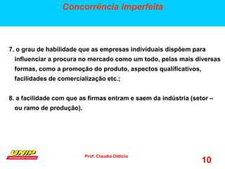 Prof. Claudio Ditticio
10
Concorrência Imperfeita
7. o grau de habilidade que as empresas individuais dispõem para
influenciar a procura no mercado como um todo, pelas mais diversas
formas, como a promoção do produto, aspectos qualificativos,
facilidades de comercialização etc.;
8. a facilidade com que as firmas entram e saem da indústria (setor –
ou ramo de produção).
 