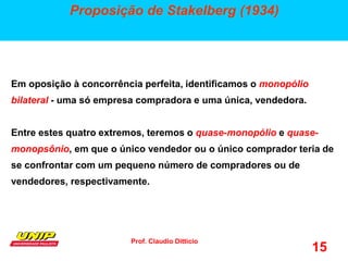 Prof. Claudio Ditticio
15
Proposição de Stakelberg (1934)
Em oposição à concorrência perfeita, identificamos o monopólio
bilateral - uma só empresa compradora e uma única, vendedora.
Entre estes quatro extremos, teremos o quase-monopólio e quase-
monopsônio, em que o único vendedor ou o único comprador teria de
se confrontar com um pequeno número de compradores ou de
vendedores, respectivamente.
 
