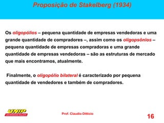 Prof. Claudio Ditticio
16
Proposição de Stakelberg (1934)
Os oligopólios – pequena quantidade de empresas vendedoras e uma
grande quantidade de compradores –, assim como os oligopsônios –
pequena quantidade de empresas compradoras e uma grande
quantidade de empresas vendedoras – são as estruturas de mercado
que mais encontramos, atualmente.
Finalmente, o oligopólio bilateral é caracterizado por pequena
quantidade de vendedores e também de compradores.
 