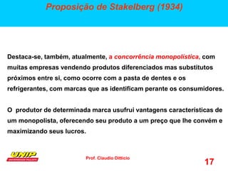 Prof. Claudio Ditticio
17
Proposição de Stakelberg (1934)
Destaca-se, também, atualmente, a concorrência monopolística, com
muitas empresas vendendo produtos diferenciados mas substitutos
próximos entre si, como ocorre com a pasta de dentes e os
refrigerantes, com marcas que as identificam perante os consumidores.
O produtor de determinada marca usufrui vantagens características de
um monopolista, oferecendo seu produto a um preço que lhe convém e
maximizando seus lucros.
 