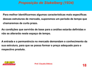 Prof. Claudio Ditticio
18
Proposição de Stakelberg (1934)
Para melhor identificarmos algumas características mais específicas
dessas estruturas de mercado, suporemos um período de tempo que
chamaremos de curto prazo.
As condições que servirão de base para a análise estarão definidas e
não se alterarão neste espaço de tempo.
A entrada e a permanência no mercado demandam o conhecimento da
sua estrutura, para que se possa formar o preço adequado para o
respectivo produto.
 